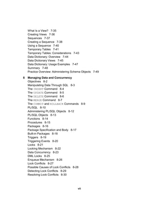 What Is a View? 7-35
Creating Views 7-36
Sequences 7-37
Creating a Sequence 7-38
Using a Sequence 7-40
Temporary Tables 7-41
Temporary Tables: Considerations 7-43
Data Dictionary: Overview 7-44
Data Dictionary Views 7-45
Data Dictionary: Usage Examples 7-47
Summary 7-48
Practice Overview: Administering Schema Objects 7-49
8 Managing Data and Concurrency
Objectives 8-2
Manipulating Data Through SQL 8-3
The INSERT Command 8-4
The UPDATE Command 8-5
The DELETE Command 8-6
The MERGE Command 8-7
The COMMIT and ROLLBACK Commands 8-9
PL/SQL 8-10
Administering PL/SQL Objects 8-12
PL/SQL Objects 8-13
Functions 8-14
Procedures 8-15
Packages 8-16
Package Specification and Body 8-17
Built-in Packages 8-18
Triggers 8-19
Triggering Events 8-20
Locks 8-21
Locking Mechanism 8-22
Data Concurrency 8-23
DML Locks 8-25
Enqueue Mechanism 8-26
Lock Conflicts 8-27
Possible Causes of Lock Conflicts 8-28
Detecting Lock Conflicts 8-29
Resolving Lock Conflicts 8-30
vii
 