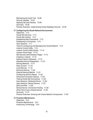 Maintaining the Audit Trail 10-26
Security Updates 10-27
Applying Security Patches 10-28
Summary 10-29
Practice Overview: Implementing Oracle Database Security 10-30
11 Configuring the Oracle Network Environment
Objectives 11-2
Oracle Net Services 11-3
Oracle Net Listener 11-4
Establishing Net Connections 11-5
Establishing a Connection 11-6
User Sessions 11-7
Tools for Configuring and Managing the Oracle Network 11-8
Listener Control Utility 11-9
Listener Control Utility Syntax 11-10
Listener Home Page 11-12
Net Services Administration Pages 11-13
Creating a Listener 11-14
Adding Listener Addresses 11-15
Database Service Registration 11-16
Naming Methods 11-17
Easy Connect 11-18
Local Naming 11-19
Directory Naming 11-20
External Naming Method 11-21
Configuring Service Aliases 11-22
Advanced Connection Options 11-23
Testing Oracle Net Connectivity 11-25
User Sessions: Dedicated Server 11-26
User Sessions: Shared Servers 11-27
SGA and PGA 11-28
Shared Server: Connection Pooling 11-29
When Not to Use a Shared Server 11-30
Summary 11-31
Practice Overview: Working with Oracle Network Components 11-32
12 Proactive Maintenance
Objectives 12-2
Proactive Maintenance 12-3
Introducing Terminology 12-4
ix
 