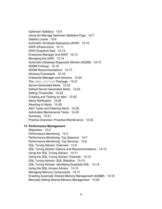 Optimizer Statistics 12-5
Using the Manage Optimizer Statistics Page 12-7
Statistic Levels 12-9
Automatic Workload Repository (AWR) 12-10
AWR Infrastructure 12-11
AWR Snapshot Sets 12-12
Enterprise Manager and AWR 12-13
Managing the AWR 12-14
Automatic Database Diagnostic Monitor (ADDM) 12-15
ADDM Findings 12-16
ADDM Recommendations 12-17
Advisory Framework 12-18
Enterprise Manager and Advisors 12-20
The DBMS_ADVISOR Package 12-21
Server-Generated Alerts 12-22
Default Server-Generated Alerts 12-23
Setting Thresholds 12-24
Creating and Testing an Alert 12-25
Alerts Notification 12-26
Reacting to Alerts 12-28
Alert Types and Clearing Alerts 12-29
Automated Maintenance Tasks 12-30
Summary 12-31
Practice Overview: Proactive Maintenance 12-32
13 Performance Management
Objectives 13-2
Performance Monitoring 13-3
Performance Monitoring: Top Sessions 13-7
Performance Monitoring: Top Services 13-8
SQL Tuning Advisor: Overview 13-9
SQL Tuning Advisor Options and Recommendations 13-10
Using the SQL Tuning Advisor 13-11
Using the SQL Tuning Advisor: Example 13-12
SQL Tuning Advisor: SQL Statistics 13-13
SQL Tuning Advisor: Identifying Duplicate SQL 13-14
Using the SQL Access Advisor 13-15
Managing Memory Components 13-17
Enabling Automatic Shared Memory Management (ASMM) 13-18
Manually Setting Shared Memory Management 13-20
x
 