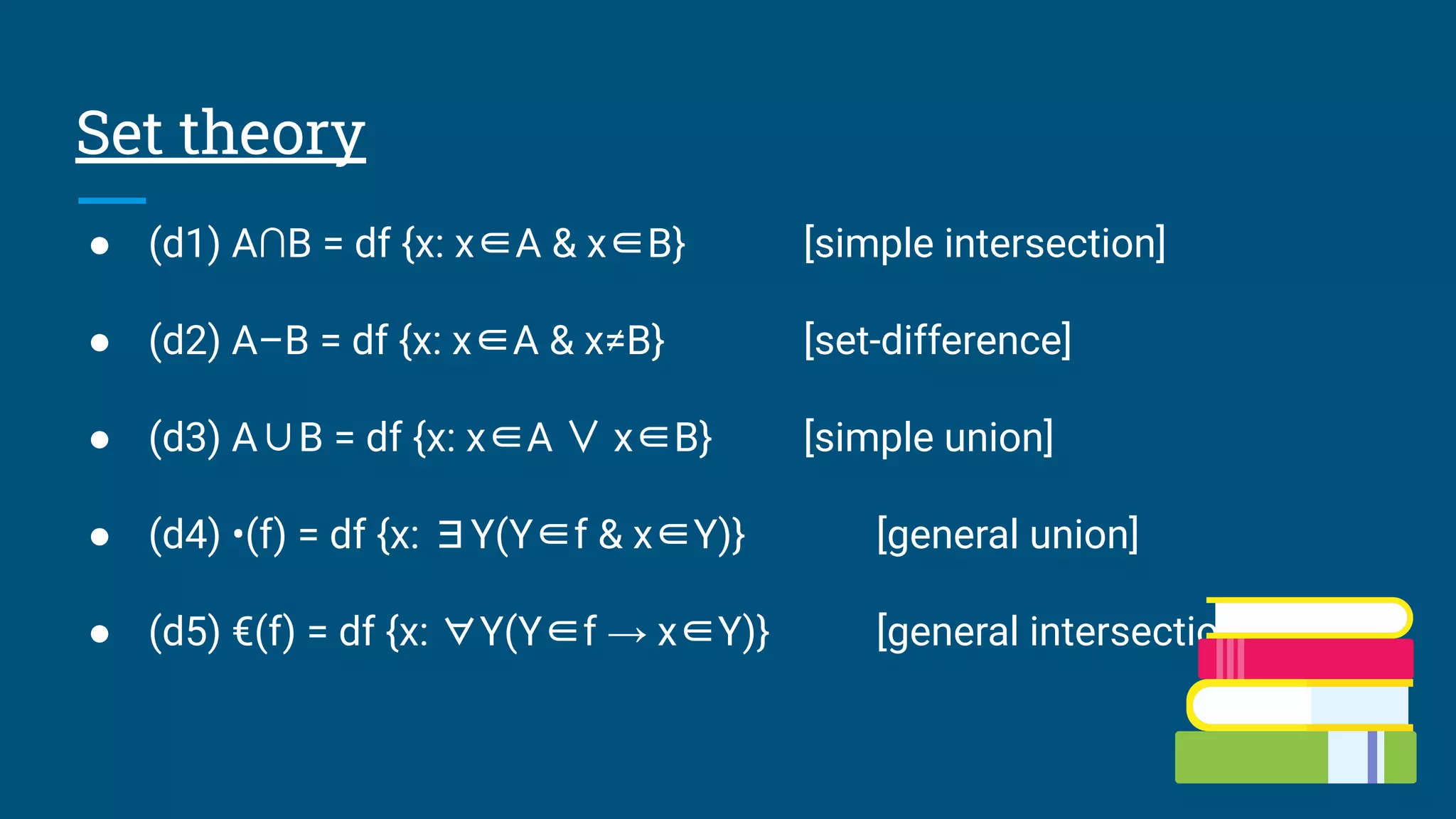 Set theory
● (d1) A∩B = df {x: x∈A & x∈B} [simple intersection]
● (d2) A–B = df {x: x∈A & x≠B} [set-difference]
● (d3) A∪B = df {x: x∈A ∨ x∈B} [simple union]
● (d4) •(f) = df {x: ∃Y(Y∈f & x∈Y)} [general union]
● (d5) €(f) = df {x: ∀Y(Y∈f → x∈Y)} [general intersection]
 