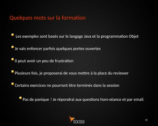 10
Quelques mots sur la formation
Les exemples sont basés sur le langage Java et la
programmation Objet
Je vais enfoncer parfois quelques portes ouvertes
Il peut avoir un peu de frustration
Plusieurs fois, je proposerai de vous mettre à la place du
reviewer
Certains exercices ne pourront être terminés dans la session
Pas de panique ! Je répondrai aux questions hors-séance
 