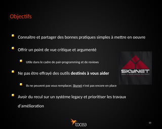 15
Objectifs
Connaître et partager des bonnes pratiques simples à
mettre en oeuvre
Offrir un point de vue critique et argumenté
Utile dans le cadre de pair-programming et de reviews
Ne pas être effrayé des outils destinés à vous aider
Ils ne peuvent pas vous remplacer, Skynet n'est pas encore en place
Avoir du recul sur un système legacy et prioritiser les
travaux d'amélioration
●
 