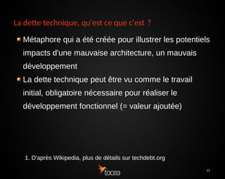 21
La dette technique, qu'est ce que c'est ?
Métaphore qui a été créée pour illustrer les potentiels
impacts d'une mauvaise architecture, un mauvais
développement
La dette technique peut être vu comme le travail
initial, obligatoire nécessaire pour réaliser le
développement fonctionnel (= valeur ajoutée)
1. D'après Wikipedia, plus de détails sur techdebt.org
 