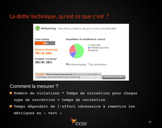 22
La dette technique, qu'est ce que c'est ?
Comment la mesurer ?
Nombre de violations * Temps de correction pour chaque 
type de correction = temps de correction 
Temps dépendant de l'effort nécessaire à remettre les 
métriques en « vert »
 