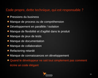 23
Code propre, dette technique, qui est
responsable ?
Pressions du business
Manque de process ou de compréhension
Développement en parallèle / isolation
Manque de flexibilité et d'agilité dans le produit
Manque de jeux de tests
Manque de documentation
Manque de collaboration
Refactoring retardé
Manque de connaissances en développement
Quand le développeur ne sait tout simplement pas comment
écrire un code élégant
 