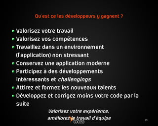 25
Qu'est ce les développeurs y gagnent ?
Valorisez votre travail
Valorisez vos compétences
Travaillez dans un environnement
(l'application) non stressant
Conservez une application moderne
Participez à des développements
intéressants et challengings
Attirez et formez les nouveaux talents
Développez et corrigez moins votre code par la
suite
Valorisez votre expérience,
améliorez le travail d'équipe
 