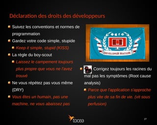 27
Déclaration des droits des développeurs
Suivez les conventions et normes de
programmation
Gardez votre code simple, stupide
Keep it simple, stupid (KISS)
La règle du boy-scout
Laissez le campement toujours
plus propre que vous ne l'avez
trouvé
Ne vous répétez pas vous même
(DRY)
Vous êtes un humain, pas une
machine, ne vous abaissez pas
Corrigez toujours les racines du
mal pas les symptômes (Root cause
analysis)
Parce que l'application s'approche
plus vite de sa fin de vie. (vit sous
perfusion)
 