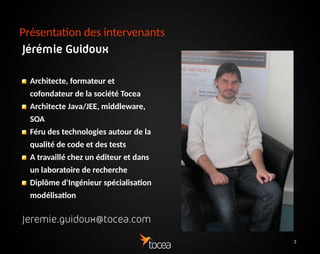 3
Présentation des intervenants
Jérémie Guidoux
Architecte, formateur et
cofondateur de la société
Tocea
Architecte Java/JEE,
middleware, SOA
Féru des technologies
autour de la qualité de
code et des tests
A travaillé chez un éditeur
et dans un laboratoire de
recherche
Diplôme d'Ingénieur
Jeremie.guidoux@tocea.com
 