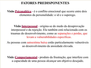 FATORES PREDISPONENTES
Visão Psicanalítica - é o conflito emocional que ocorre entre dois
elementos da personalidade: o id e o superego.
Visão Interpessoal - origina-se do medo da desaprovação
interpessoal e da rejeição. Ela também está relacionada com os
traumas do desenvolvimento, como as separações e perdas, que
levam a vulnerabilidades específicas.
As pessoas com autoestima baixa estão particularmente vulneráveis
ao desenvolvimento da ansiedade elevada.
Visão Comportamental - produto da frustração, que interfere com
a capacidade de uma pessoa alcançar um objetivo desejado.
 