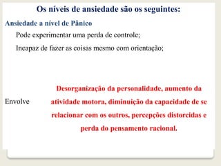 Os níveis de ansiedade são os seguintes:
Ansiedade a nível de Pânico
Pode experimentar uma perda de controle;
Incapaz de fazer as coisas mesmo com orientação;
Envolve
Desorganização da personalidade, aumento da
atividade motora, diminuição da capacidade de se
relacionar com os outros, percepções distorcidas e
perda do pensamento racional.
 