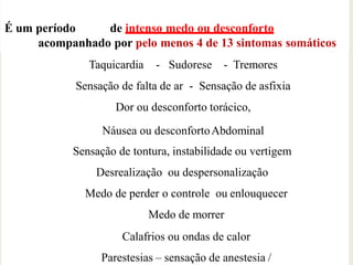 É um período de intenso medo ou desconforto
acompanhado por pelo menos 4 de 13 sintomas somáticos
ou cognitivos
Taquicardia - Sudorese - Tremores
Sensação de falta de ar - Sensação de asfixia
Dor ou desconforto torácico,
Náusea ou desconfortoAbdominal
Sensação de tontura, instabilidade ou vertigem
Desrealização ou despersonalização
Medo de perder o controle ou enlouquecer
Medo de morrer
Calafrios ou ondas de calor
Parestesias – sensação de anestesia /
 