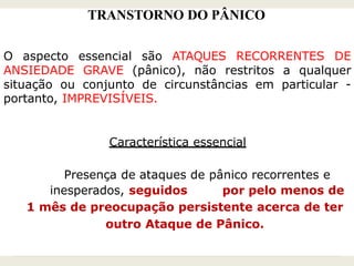 TRANSTORNO DO PÂNICO
O aspecto essencial são ATAQUES RECORRENTES DE
ANSIEDADE GRAVE (pânico), não restritos a qualquer
situação ou conjunto de circunstâncias em particular -
portanto, IMPREVISÍVEIS.
Característica essencial
Presença de ataques de pânico recorrentes e
inesperados, seguidos por pelo menos de
1 mês de preocupação persistente acerca de ter
outro Ataque de Pânico.
 