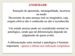 ANSIEDADE
Sensação de apreensão, intranquilidade, incerteza
ou medo
Decorrente de uma ameaça real ou imaginária, cuja
origem efetiva não é conhecida ou não é reconhecida.
Um estado ansioso pode ser considerado normal ou
patológico, sendo que tal diferenciação depende do
julgamento de quem avalia.
A diferenciação entre normal e patológico é bastante
importante - apenas a última tem indicação terapêutica
 