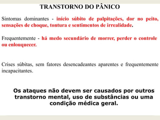 TRANSTORNO DO PÂNICO
Sintomas dominantes - início súbito de palpitações, dor no peito,
sensações de choque, tontura e sentimentos de irrealidade.
Frequentemente - há medo secundário de morrer, perder o controle
ou enlouquecer.
Crises súbitas, sem fatores desencadeantes aparentes e frequentemente
incapacitantes.
Os ataques não devem ser causados por outros
transtorno mental, uso de substâncias ou uma
condição médica geral.
 