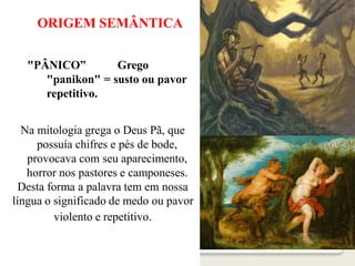 ORIGEM SEMÂNTICA
"PÂNICO” Grego
"panikon" = susto ou pavor
repetitivo.
Na mitologia grega o Deus Pã, que
possuía chifres e pés de bode,
provocava com seu aparecimento,
horror nos pastores e camponeses.
Desta forma a palavra tem em nossa
língua o significado de medo ou pavor
violento e repetitivo.
 