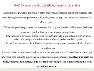 MAT, 45 anos, casada, três filhas, funcionária pública
Há dois meses, enquanto esperava o carro consertar, começou a sentir um estranho mal-
estar. Sensação de calor pelo corpo, dispnéia, como se algo lhe sufocasse, taquicardia e
dor no peito.
Tinha a impressão que estava tendo um infarto e que morreria rapidamente. Pediu ao
mecânico que lhe levasse a um serviço de urgência.
Chegando lá a sensação pior já tinha passado, mas ela ainda estava muito ansiosa,
sobretudo porque acreditava estar tendo um problema físico grave.
O médico a atendeu e foi submetida a vários exames, sem nenhum achado clínico
significativo.
A mesma crise se repetiu cerca de uma vez por semana nos próximos 3 meses, sem que
houvesse uma situação específica desencadeadora dos sintomas: aconteceu no meio da
noite, em festas familiares, saída noturna com amigos, indo para o trabalho e em
casa descansando.
 