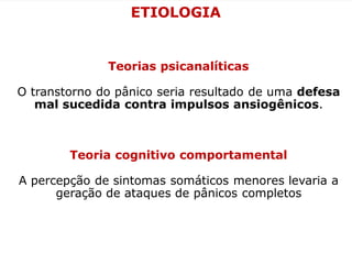 ETIOLOGIA
Teorias psicanalíticas
O transtorno do pânico seria resultado de uma defesa
mal sucedida contra impulsos ansiogênicos.
Teoria cognitivo comportamental
A percepção de sintomas somáticos menores levaria a
geração de ataques de pânicos completos
 