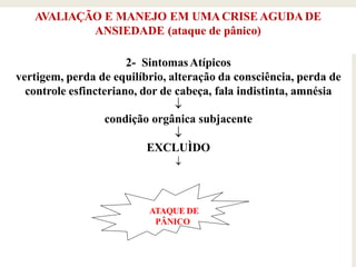 AVALIAÇÃO E MANEJO EM UMACRISE AGUDA DE
ANSIEDADE (ataque de pânico)
2- SintomasAtípicos
vertigem, perda de equilíbrio, alteração da consciência, perda de
controle esfincteriano, dor de cabeça, fala indistinta, amnésia

condição orgânica subjacente

EXCLUÌDO

ATAQUE DE
PÂNICO
 