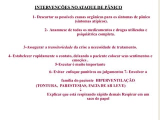INTERVENÇÕES NOATAQUE DE PÂNICO
1- Descartar as possíveis causas orgânicas para os sintomas de pânico
(sintomas atípicos).
2- Anamnese de todas os medicamentos e drogas utilizadas e
psiquiátrica completa.
3-Assegurar a transitoriedade da crise a necessidade de tratamento.
4- Estabelecer rapidamente o contato, deixando o paciente colocar seus sentimentos e
emoções .
5-Escutar é muito importante
6- Evitar enfoque punitivos ou julgamentos 7- Envolver a
família do paciente HIPERVENTILAÇÃO
(TONTURA, PARESTESIAS, FALTADEAR LEVE)

Explicar que está respirando rápido demais Respirar em um
saco de papel
 