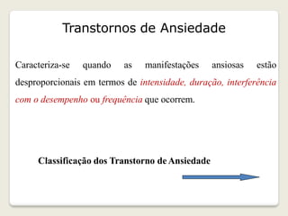 Transtornos de Ansiedade
Caracteriza-se quando as manifestações ansiosas estão
desproporcionais em termos de intensidade, duração, interferência
com o desempenho ou frequência que ocorrem.
Classificação dos Transtorno deAnsiedade
 