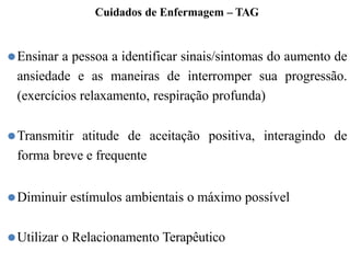 Cuidados de Enfermagem – TAG
⚫Ensinar a pessoa a identificar sinais/sintomas do aumento de
ansiedade e as maneiras de interromper sua progressão.
(exercícios relaxamento, respiração profunda)
⚫Transmitir atitude de aceitação positiva, interagindo de
forma breve e frequente
⚫Diminuir estímulos ambientais o máximo possível
⚫Utilizar o Relacionamento Terapêutico
 
