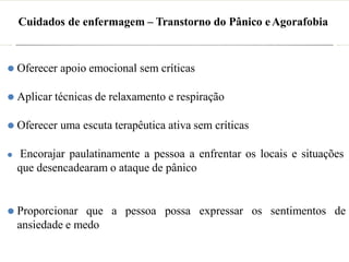 Cuidados de enfermagem – Transtorno do Pânico eAgorafobia
⚫ Oferecer apoio emocional sem críticas
⚫ Aplicar técnicas de relaxamento e respiração
⚫ Oferecer uma escuta terapêutica ativa sem críticas
⚫ Encorajar paulatinamente a pessoa a enfrentar os locais e situações
que desencadearam o ataque de pânico
⚫ Proporcionar que a pessoa possa expressar os sentimentos de
ansiedade e medo
 