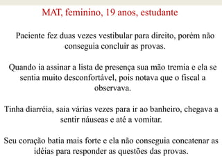 MAT, feminino, 19 anos, estudante
Paciente fez duas vezes vestibular para direito, porém não
conseguia concluir as provas.
Quando ia assinar a lista de presença sua mão tremia e ela se
sentia muito desconfortável, pois notava que o fiscal a
observava.
Tinha diarréia, saia várias vezes para ir ao banheiro, chegava a
sentir náuseas e até a vomitar.
Seu coração batia mais forte e ela não conseguia concatenar as
idéias para responder as questões das provas.
 