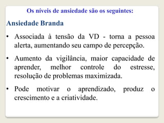 Os níveis de ansiedade são os seguintes:
Ansiedade Branda
• Associada à tensão da VD - torna a pessoa
alerta, aumentando seu campo de percepção.
• Aumento da vigilância, maior capacidade de
aprender, melhor controle do estresse,
resolução de problemas maximizada.
• Pode motivar o aprendizado, produz o
crescimento e a criatividade.
 