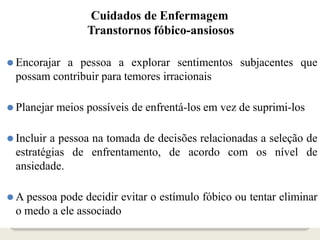 Cuidados de Enfermagem
Transtornos fóbico-ansiosos
⚫ Encorajar a pessoa a explorar sentimentos subjacentes que
possam contribuir para temores irracionais
⚫ Planejar meios possíveis de enfrentá-los em vez de suprimi-los
⚫ Incluir a pessoa na tomada de decisões relacionadas a seleção de
estratégias de enfrentamento, de acordo com os nível de
ansiedade.
⚫ A pessoa pode decidir evitar o estímulo fóbico ou tentar eliminar
o medo a ele associado
 