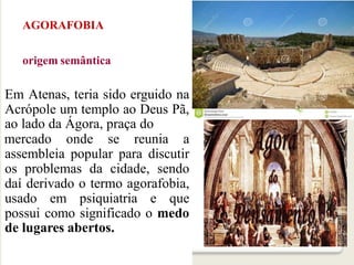 AGORAFOBIA
origem semântica
Em Atenas, teria sido erguido na
Acrópole um templo ao Deus Pã,
ao lado da Ágora, praça do
mercado onde se reunia a
assembleia popular para discutir
os problemas da cidade, sendo
daí derivado o termo agorafobia,
usado em psiquiatria e que
possui como significado o medo
de lugares abertos.
 