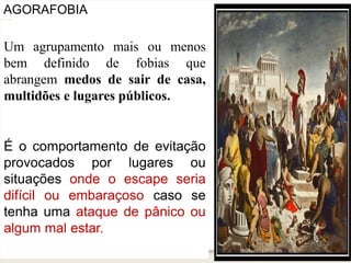 AGORAFOBIA
Um agrupamento mais ou menos
bem definido de fobias que
abrangem medos de sair de casa,
multidões e lugares públicos.
É o comportamento de evitação
provocados por lugares ou
situações onde o escape seria
difícil ou embaraçoso caso se
tenha uma ataque de pânico ou
algum mal estar.
 