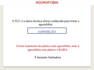 AGORAFOBIA
ATCC é a única técnica eficaz conhecida para tratar a
agorafobia.
EXPOSIÇÃO
Existe transtorno do pânico sem agorafobia, mas a
agorafobia sem pânico é RARA.
É bastante limitadora
 