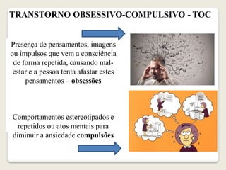 TRANSTORNO OBSESSIVO-COMPULSIVO - TOC
Presença de pensamentos, imagens
ou impulsos que vem a consciência
de forma repetida, causando mal-
estar e a pessoa tenta afastar estes
pensamentos – obsessões
Comportamentos estereotipados e
repetidos ou atos mentais para
diminuir a ansiedade compulsões
 