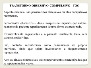 TRANSTORNO OBSESSIVO-COMPULSIVO - TOC
Aspecto essencial são pensamentos obsessivos ou atos compulsivos
recorrentes.
Pensamentos obsessivos - ideias, imagens ou impulsos que entram
na mente do paciente repetidamente de uma forma estereotipada.
Invariavelmente angustiantes e o paciente usualmente tenta, sem
sucesso, resistir-lhes.
São, contudo, reconhecidos como pensamentos do próprio
indivíduo, ainda que sejam involuntários e frequentemente
repugnantes.
Atos ou rituais compulsivos são comportamentos estereotipados que
se repetem muitas vezes.
 