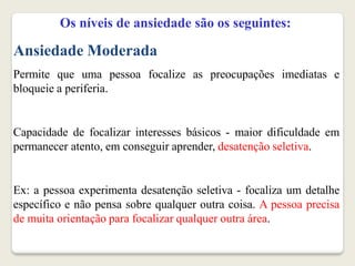 Os níveis de ansiedade são os seguintes:
Ansiedade Moderada
Permite que uma pessoa focalize as preocupações imediatas e
bloqueie a periferia.
Capacidade de focalizar interesses básicos - maior dificuldade em
permanecer atento, em conseguir aprender, desatenção seletiva.
Ex: a pessoa experimenta desatenção seletiva - focaliza um detalhe
específico e não pensa sobre qualquer outra coisa. A pessoa precisa
de muita orientação para focalizar qualquer outra área.
 