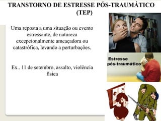 TRANSTORNO DE ESTRESSE PÓS-TRAUMÁTICO
(TEP)
Uma reposta a uma situação ou evento
estressante, de natureza
excepcionalmente ameaçadora ou
catastrófica, levando a perturbações.
Ex.. 11 de setembro, assalto, violência
física
 
