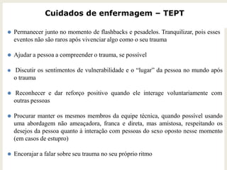 Cuidados de enfermagem – TEPT
⚫ Permanecer junto no momento de flashbacks e pesadelos. Tranquilizar, pois esses
eventos não são raros após vivenciar algo como o seu trauma
⚫ Ajudar a pessoa a compreender o trauma, se possível
⚫ Discutir os sentimentos de vulnerabilidade e o “lugar” da pessoa no mundo após
o trauma
⚫ Reconhecer e dar reforço positivo quando ele interage voluntariamente com
outras pessoas
⚫ Procurar manter os mesmos membros da equipe técnica, quando possível usando
uma abordagem não ameaçadora, franca e direta, mas amistosa, respeitando os
desejos da pessoa quanto à interação com pessoas do sexo oposto nesse momento
(em casos de estupro)
⚫ Encorajar a falar sobre seu trauma no seu próprio ritmo
 