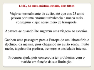 LMC, 42 anos, médica, casada, dois filhos
Viajava normalmente de avião, até que aos 23 anos
passou por uma enorme turbulência e nunca mais
conseguiu viajar nesse meio de transporte.
Apavora-se quando lhe sugerem uma viagem ao exterior.
Ganhou uma passagem para a Europa de um laboratório e
declinou da mesma, pois chegando no avião sentiu muito
medo, taquicardia profusa, tremores e ansiedade intensa.
Procurou ajuda pois começou a ter problemas com o
marido em função da sua limitação.
 