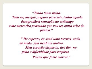 "Tenho tanto medo.
Toda vez me que preparo para sair, tenho aquela
desagradável sensação no estômago
e me aterrorizo pensando que vou ter outra crise de
pânico."
" De repente, eu senti uma terrível onda
de medo, sem nenhum motivo.
Meu coração disparou, tive dor no
peito e dificuldade para respirar.
Pensei que fosse morrer.”
 