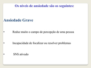 Os níveis de ansiedade são os seguintes:
Ansiedade Grave
• Reduz muito o campo de percepção de uma pessoa
• Incapacidade de focalizar ou resolver problemas
• SNS ativado
 
