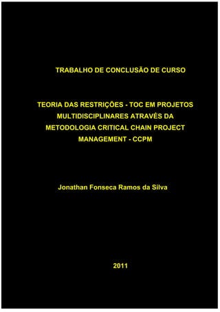 TRABALHO DE CONCLUSÃO DE CURSO
TEORIA DAS RESTRIÇÕES - TOC EM PROJETOS
MULTIDISCIPLINARES ATRAVÉS DA
METODOLOGIA CRITICAL CHAIN PROJECT
MANAGEMENT - CCPM
Jonathan Fonseca Ramos da Silva
2011
 