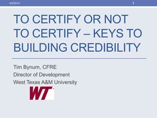 TO CERTIFY OR NOT
TO CERTIFY – KEYS TO
BUILDING CREDIBILITY
Tim Bynum, CFRE
Director of Development
West Texas A&M University
4/2/2014 1
 