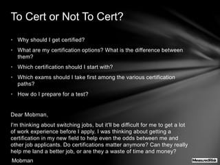 • Why should I get certified?
• What are my certification options? What is the difference between
them?
• Which certification should I start with?
• Which exams should I take first among the various certification
paths?
• How do I prepare for a test?
Dear Mobman,
I'm thinking about switching jobs, but it'll be difficult for me to get a lot
of work experience before I apply. I was thinking about getting a
certification in my new field to help even the odds between me and
other job applicants. Do certifications matter anymore? Can they really
help me land a better job, or are they a waste of time and money?
To Cert or Not To Cert?
Mobman
 