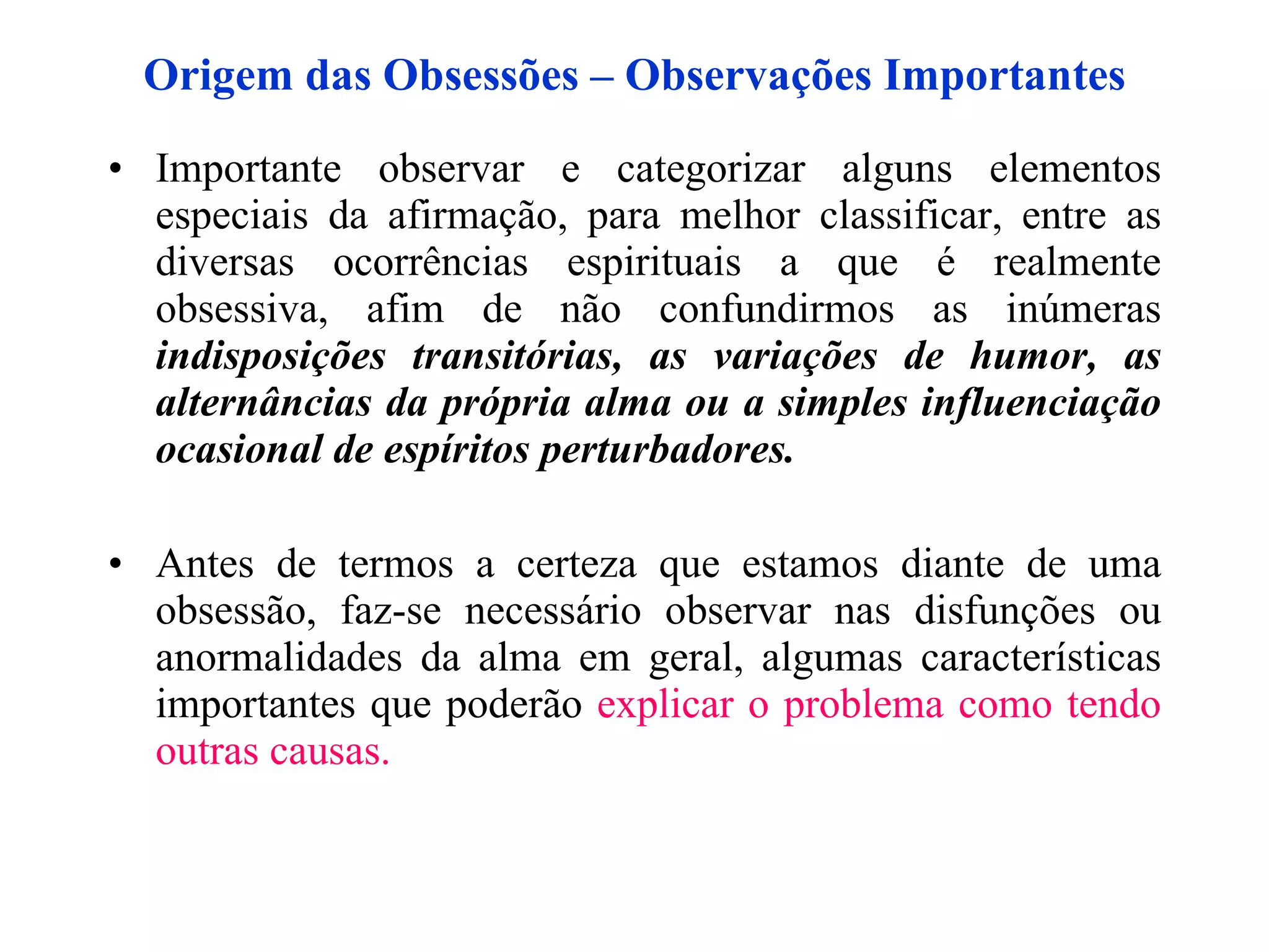 Origem das Obsessões – Observações Importantes Importante observar e categorizar alguns elementos especiais da afirmação, para melhor classificar, entre as diversas ocorrências espirituais a que é realmente obsessiva, afim de não confundirmos as inúmeras  indisposições transitórias, as variações de humor, as alternâncias da própria alma ou a simples influenciação ocasional de espíritos perturbadores. Antes de termos a certeza que estamos diante de uma obsessão, faz-se necessário observar nas disfunções ou anormalidades da alma em geral, algumas características importantes que poderão  explicar o problema  como  tendo outras causas.   