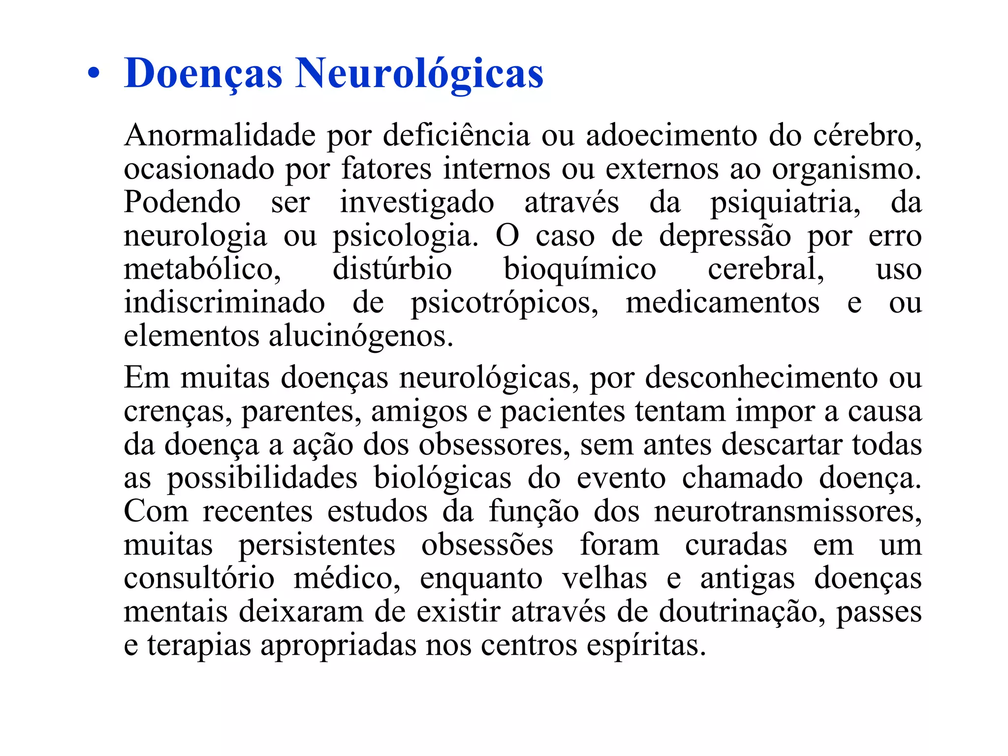 Doenças Neurológicas Anormalidade por deficiência ou adoecimento do cérebro, ocasionado por fatores internos ou externos ao organismo. Podendo ser investigado através da psiquiatria, da neurologia ou psicologia. O caso de depressão por erro metabólico, distúrbio bioquímico cerebral, uso indiscriminado de psicotrópicos, medicamentos e ou elementos alucinógenos. Em muitas doenças neurológicas, por desconhecimento ou crenças, parentes, amigos e pacientes tentam impor a causa da doença a ação dos obsessores, sem antes descartar todas as possibilidades biológicas do evento chamado doença. Com recentes estudos da função dos neurotransmissores, muitas persistentes obsessões foram curadas em um consultório médico, enquanto velhas e antigas doenças mentais deixaram de existir através de doutrinação, passes e terapias apropriadas nos centros espíritas. 