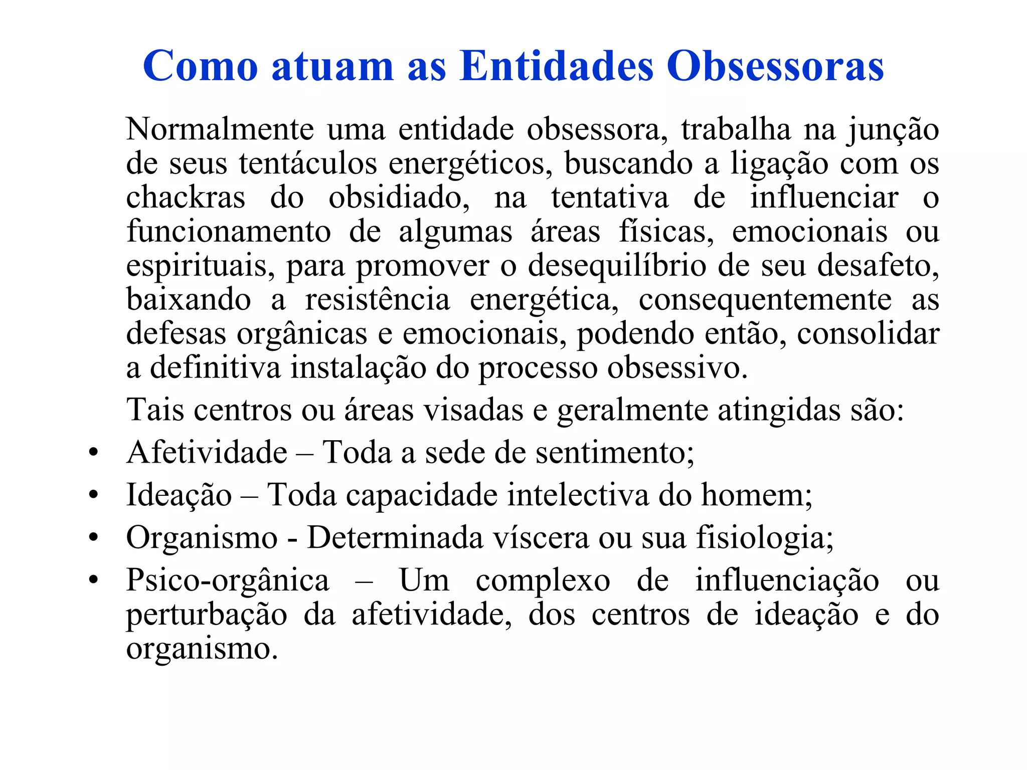 Como atuam as Entidades Obsessoras Normalmente uma entidade obsessora, trabalha na junção de seus tentáculos energéticos, buscando a ligação com os chackras do obsidiado, na tentativa de influenciar o funcionamento de algumas áreas físicas, emocionais ou espirituais, para promover o desequilíbrio de seu desafeto, baixando a resistência energética, consequentemente as defesas orgânicas e emocionais, podendo então, consolidar a definitiva instalação do processo obsessivo.  Tais centros ou áreas visadas e geralmente atingidas são:  Afetividade – Toda a sede de sentimento;  Ideação – Toda capacidade intelectiva do homem;  Organismo - Determinada víscera ou sua fisiologia;  Psico-orgânica – Um complexo de influenciação ou perturbação da afetividade, dos centros de ideação e do organismo.   
