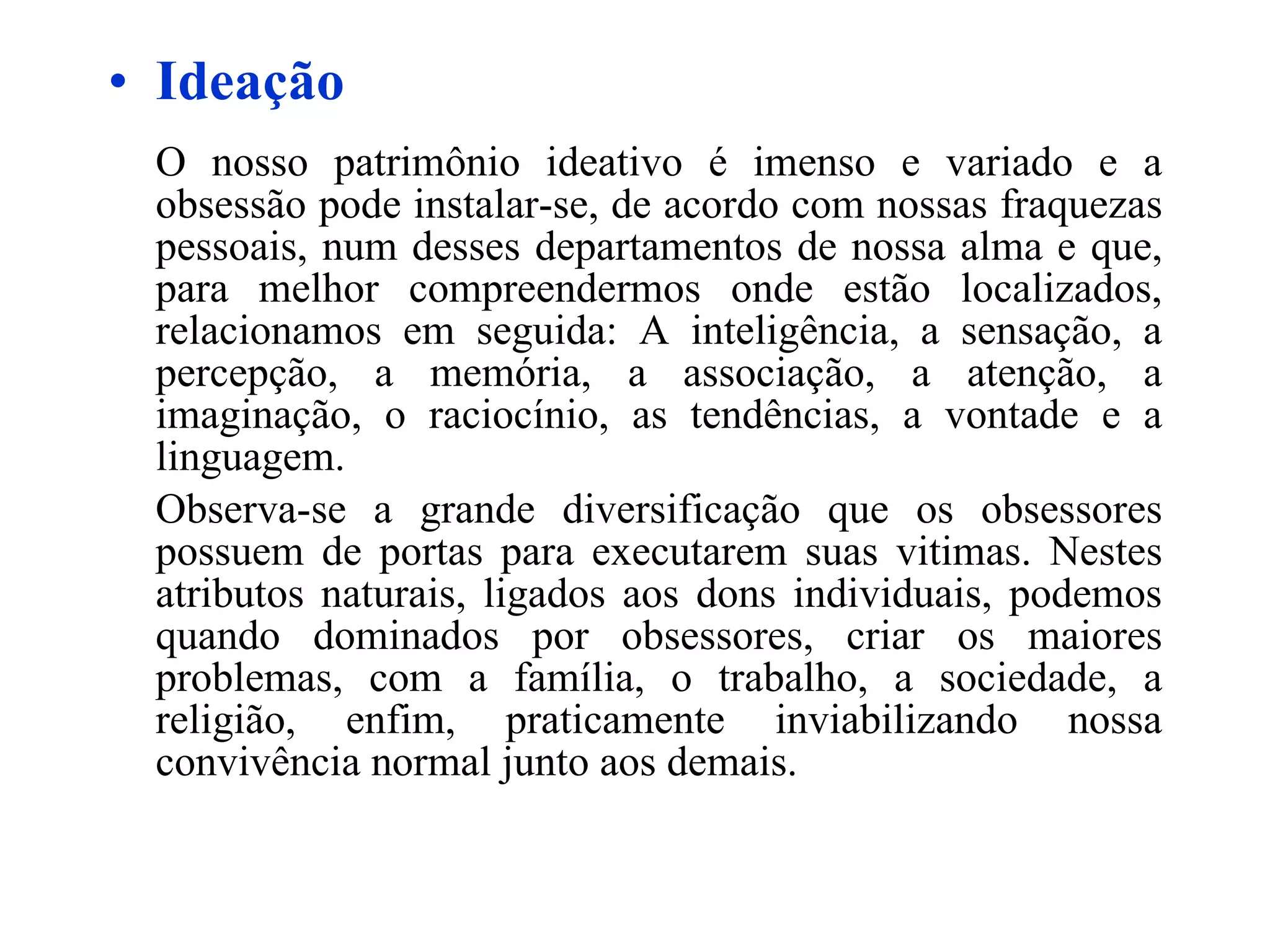 Ideação O nosso patrimônio ideativo é imenso e variado e a obsessão pode instalar-se, de acordo com nossas fraquezas pessoais, num desses departamentos de nossa alma e que, para melhor compreendermos onde estão localizados, relacionamos em seguida: A inteligência, a sensação, a percepção, a memória, a associação, a atenção, a imaginação, o raciocínio, as tendências, a vontade e a linguagem.  Observa-se a grande diversificação que os obsessores possuem de portas para executarem suas vitimas. Nestes atributos naturais, ligados aos dons individuais, podemos quando dominados por obsessores, criar os maiores problemas, com a família, o trabalho, a sociedade, a religião, enfim, praticamente inviabilizando nossa convivência normal junto aos demais.   