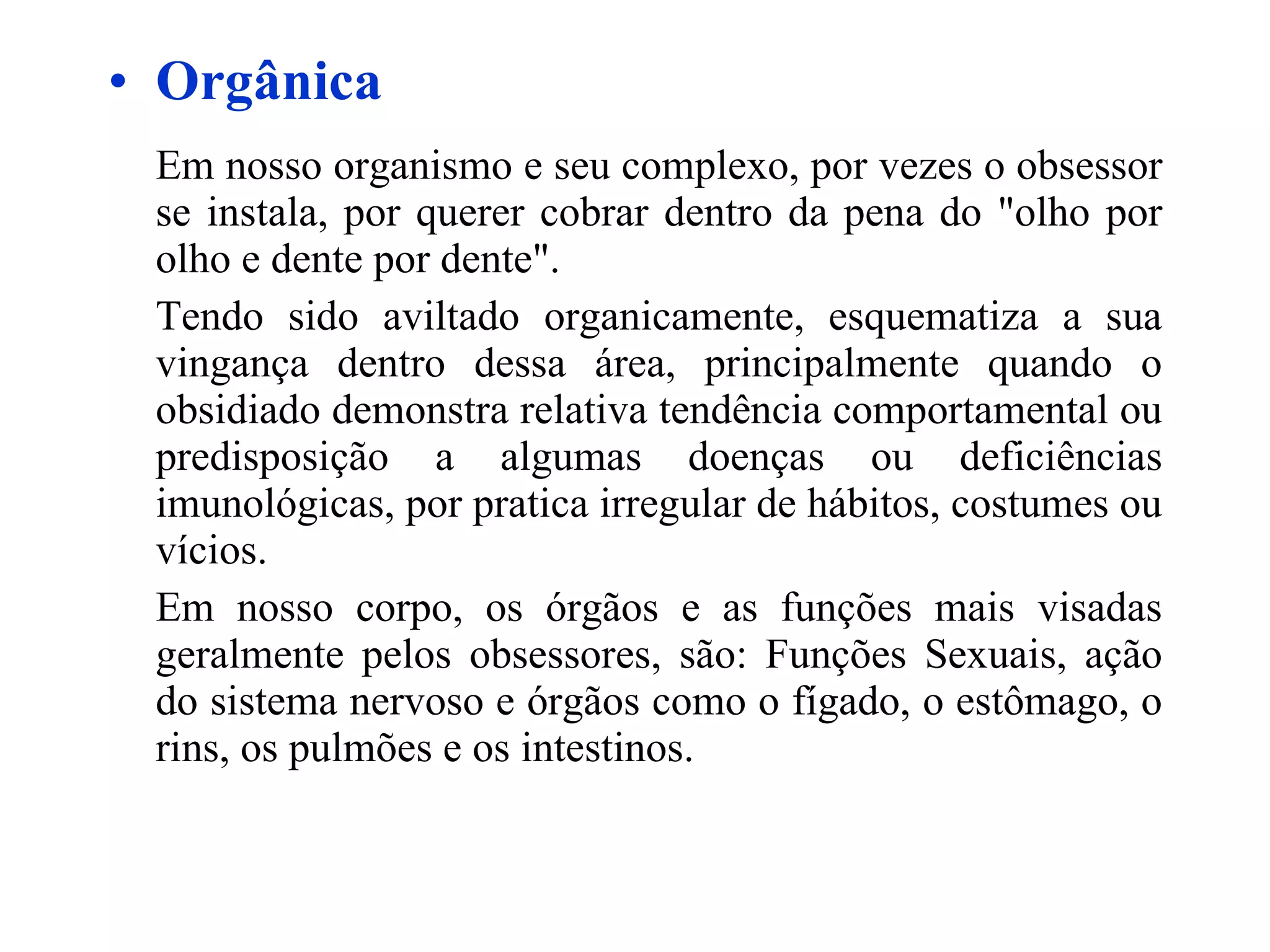 Orgânica Em nosso organismo e seu complexo, por vezes o obsessor se instala, por querer cobrar dentro da pena do "olho por olho e dente por dente". Tendo sido aviltado organicamente, esquematiza a sua vingança dentro dessa área, principalmente quando o obsidiado demonstra relativa tendência comportamental ou predisposição a algumas doenças ou deficiências imunológicas, por pratica irregular de hábitos, costumes ou vícios. Em nosso corpo, os órgãos e as funções mais visadas geralmente pelos obsessores, são: Funções Sexuais, ação do sistema nervoso e órgãos como o fígado, o estômago, o rins, os pulmões e os intestinos. 