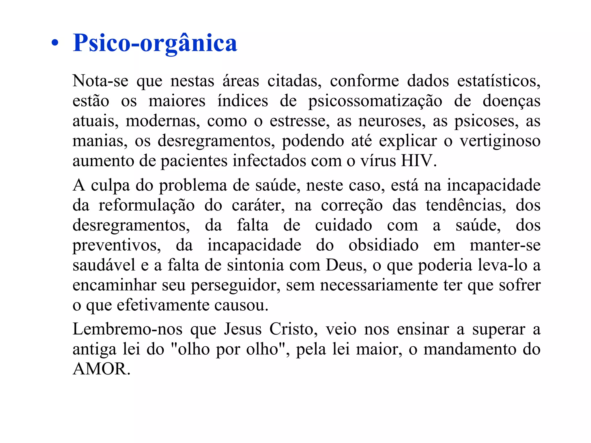 Psico-orgânica Nota-se que nestas áreas citadas, conforme dados estatísticos, estão os maiores índices de psicossomatização de doenças atuais, modernas, como o estresse, as neuroses, as psicoses, as manias, os desregramentos, podendo até explicar o vertiginoso aumento de pacientes infectados com o vírus HIV.  A culpa do problema de saúde, neste caso, está na incapacidade da reformulação do caráter, na correção das tendências, dos desregramentos, da falta de cuidado com a saúde, dos preventivos, da incapacidade do obsidiado em manter-se saudável e a falta de sintonia com Deus, o que poderia leva-lo a encaminhar seu perseguidor, sem necessariamente ter que sofrer o que efetivamente causou. Lembremo-nos que Jesus Cristo, veio nos ensinar a superar a antiga lei do "olho por olho", pela lei maior, o mandamento do AMOR.   