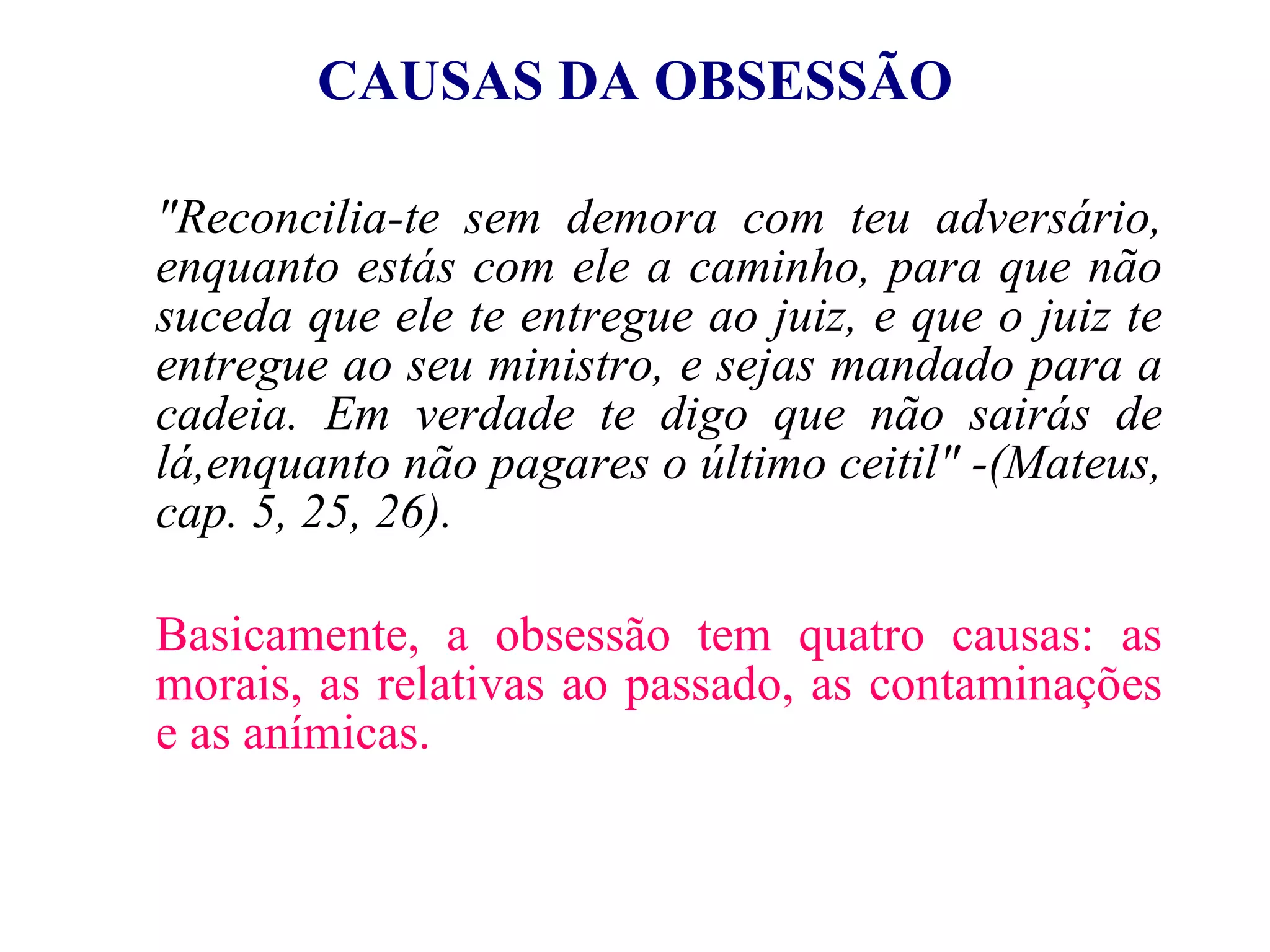 CAUSAS DA OBSESSÃO "Reconcilia-te sem demora com teu adversário, enquanto estás com ele a caminho, para que não suceda que ele te entregue ao juiz, e que o juiz te entregue ao seu ministro, e sejas mandado para a cadeia. Em verdade te digo que não sairás de lá,enquanto não pagares o último ceitil"   -(Mateus, cap. 5, 25, 26). Basicamente, a obsessão tem quatro causas: as morais, as relativas ao passado, as contaminações e as anímicas. 
